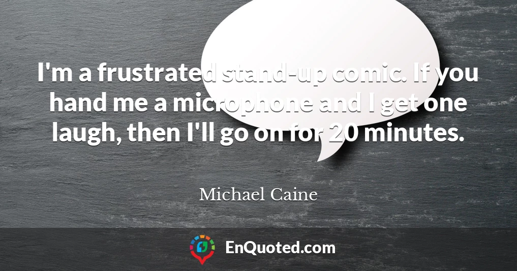 I'm a frustrated stand-up comic. If you hand me a microphone and I get one laugh, then I'll go on for 20 minutes.