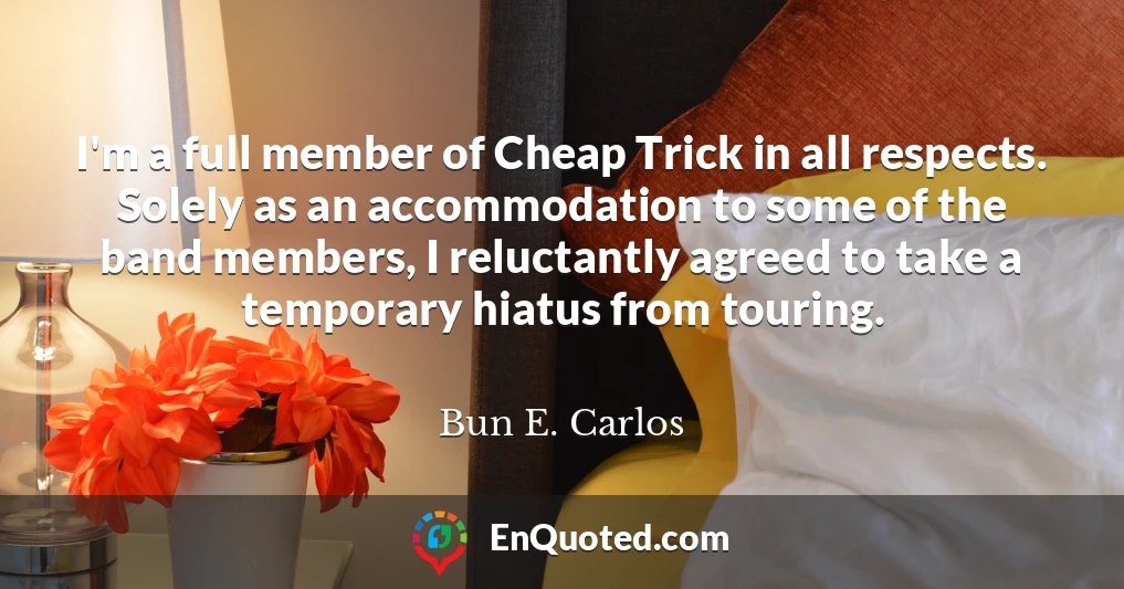 I'm a full member of Cheap Trick in all respects. Solely as an accommodation to some of the band members, I reluctantly agreed to take a temporary hiatus from touring.