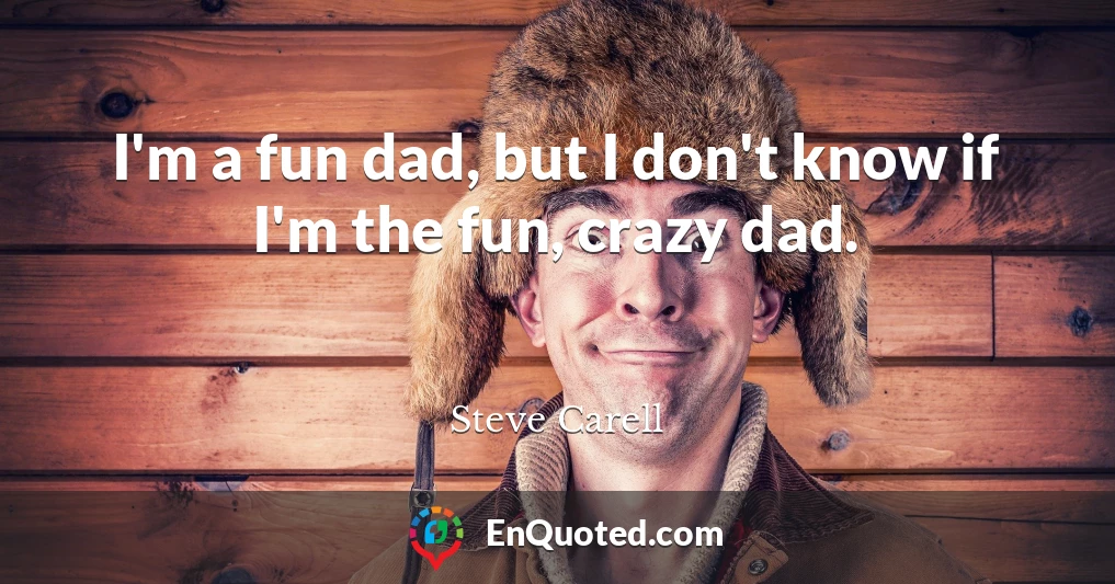 I'm a fun dad, but I don't know if I'm the fun, crazy dad.