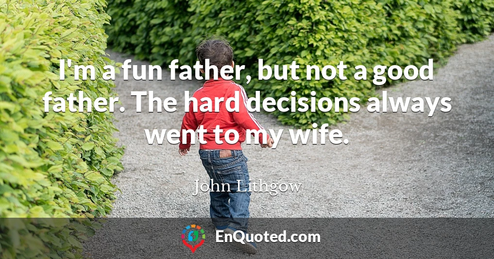 I'm a fun father, but not a good father. The hard decisions always went to my wife.