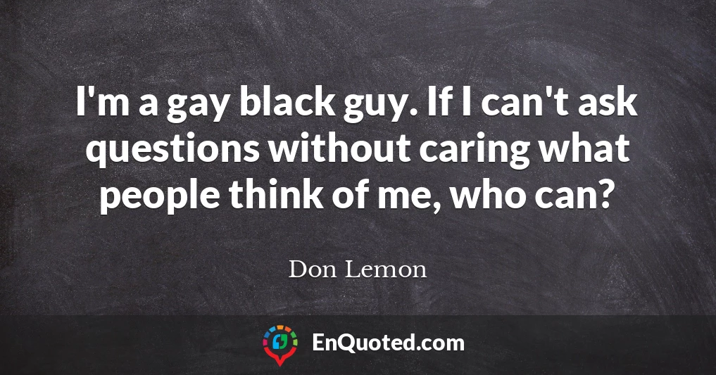 I'm a gay black guy. If I can't ask questions without caring what people think of me, who can?