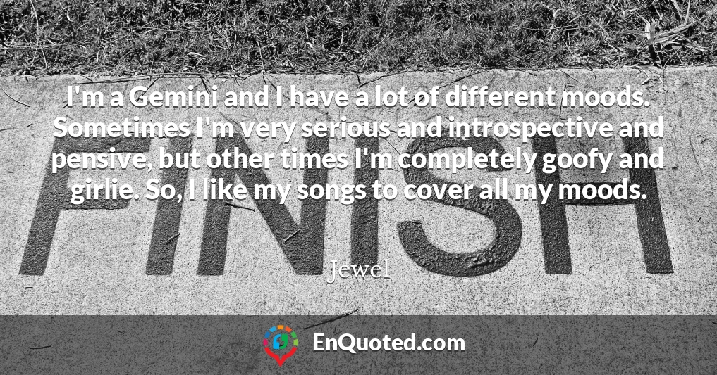 I'm a Gemini and I have a lot of different moods. Sometimes I'm very serious and introspective and pensive, but other times I'm completely goofy and girlie. So, I like my songs to cover all my moods.