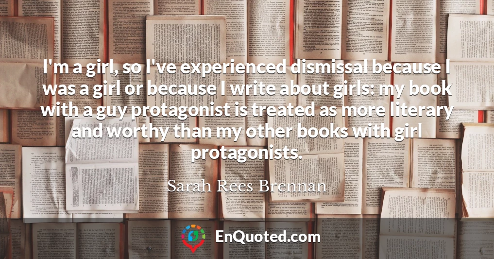I'm a girl, so I've experienced dismissal because I was a girl or because I write about girls: my book with a guy protagonist is treated as more literary and worthy than my other books with girl protagonists.