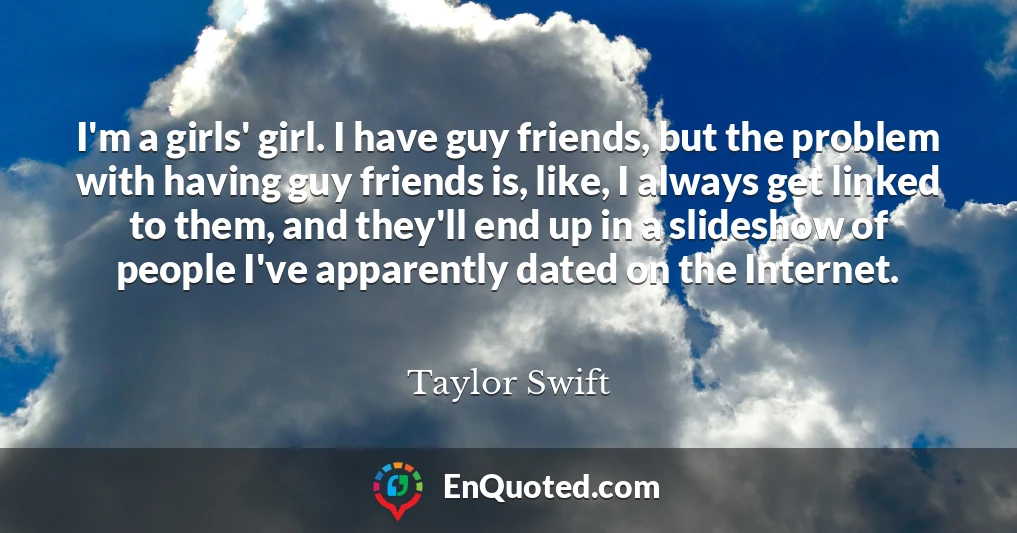 I'm a girls' girl. I have guy friends, but the problem with having guy friends is, like, I always get linked to them, and they'll end up in a slideshow of people I've apparently dated on the Internet.
