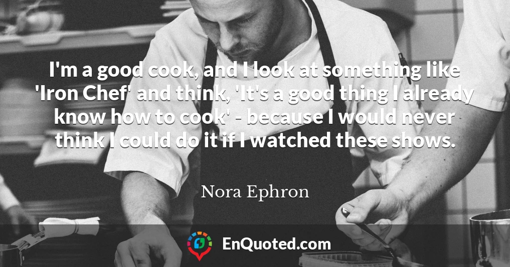 I'm a good cook, and I look at something like 'Iron Chef' and think, 'It's a good thing I already know how to cook' - because I would never think I could do it if I watched these shows.