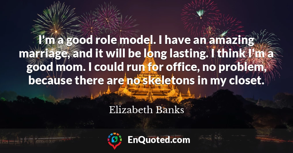 I'm a good role model. I have an amazing marriage, and it will be long lasting. I think I'm a good mom. I could run for office, no problem, because there are no skeletons in my closet.