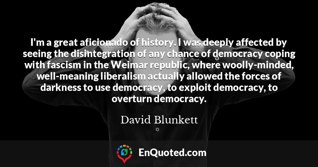 I'm a great aficionado of history. I was deeply affected by seeing the disintegration of any chance of democracy coping with fascism in the Weimar republic, where woolly-minded, well-meaning liberalism actually allowed the forces of darkness to use democracy, to exploit democracy, to overturn democracy.