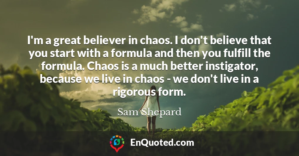 I'm a great believer in chaos. I don't believe that you start with a formula and then you fulfill the formula. Chaos is a much better instigator, because we live in chaos - we don't live in a rigorous form.