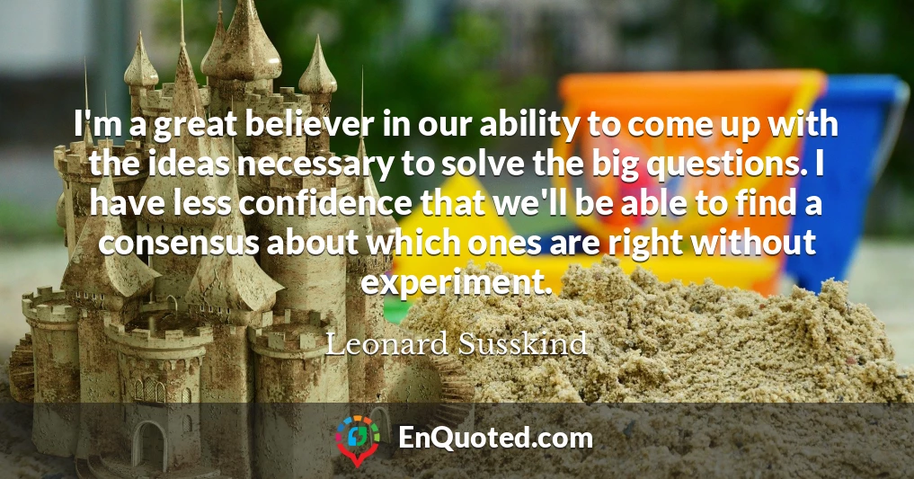 I'm a great believer in our ability to come up with the ideas necessary to solve the big questions. I have less confidence that we'll be able to find a consensus about which ones are right without experiment.