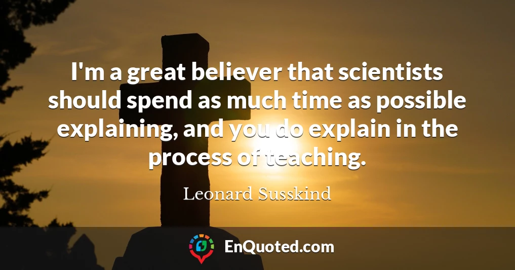 I'm a great believer that scientists should spend as much time as possible explaining, and you do explain in the process of teaching.