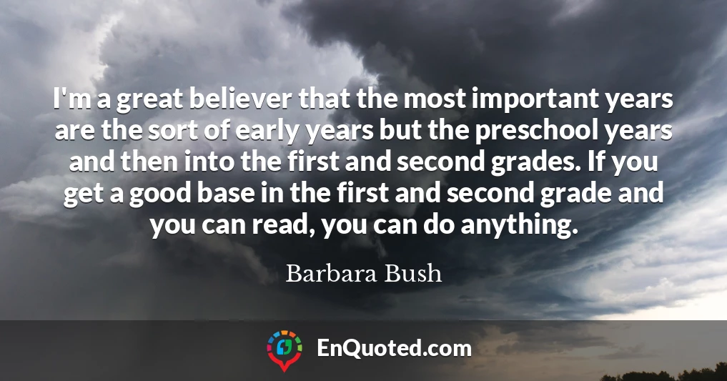 I'm a great believer that the most important years are the sort of early years but the preschool years and then into the first and second grades. If you get a good base in the first and second grade and you can read, you can do anything.