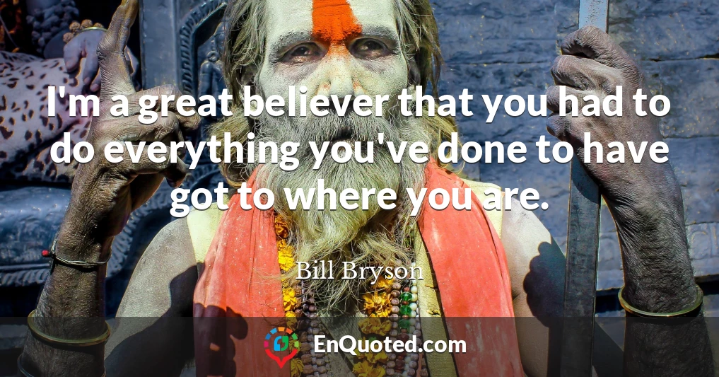 I'm a great believer that you had to do everything you've done to have got to where you are.