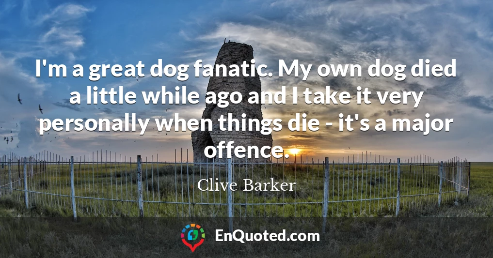 I'm a great dog fanatic. My own dog died a little while ago and I take it very personally when things die - it's a major offence.