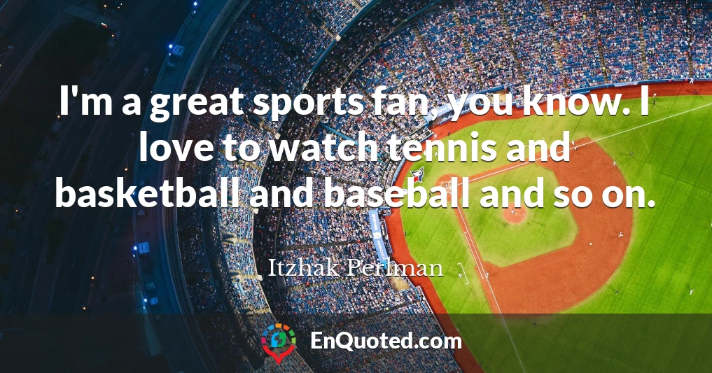 I'm a great sports fan, you know. I love to watch tennis and basketball and baseball and so on.