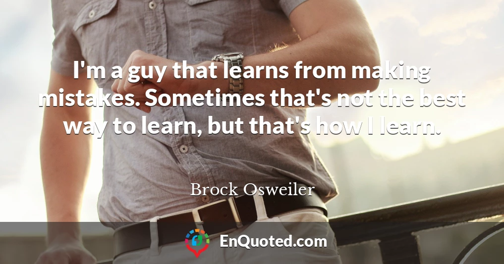 I'm a guy that learns from making mistakes. Sometimes that's not the best way to learn, but that's how I learn.