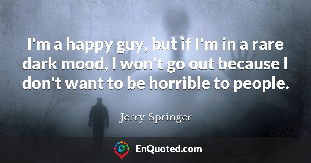 I'm a happy guy, but if I'm in a rare dark mood, I won't go out because I don't want to be horrible to people.