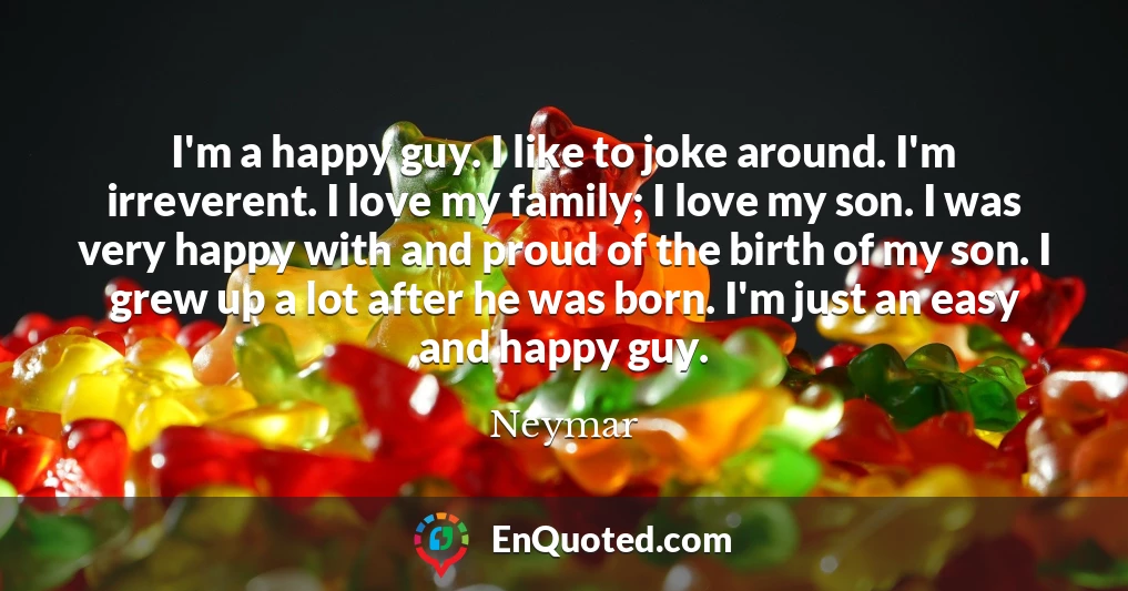 I'm a happy guy. I like to joke around. I'm irreverent. I love my family; I love my son. I was very happy with and proud of the birth of my son. I grew up a lot after he was born. I'm just an easy and happy guy.