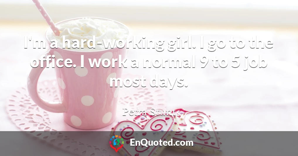 I'm a hard-working girl. I go to the office. I work a normal 9 to 5 job most days.