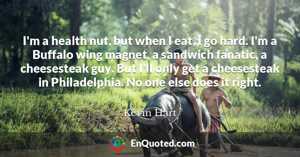 I'm a health nut, but when I eat, I go hard. I'm a Buffalo wing magnet, a sandwich fanatic, a cheesesteak guy. But I'll only get a cheesesteak in Philadelphia. No one else does it right.