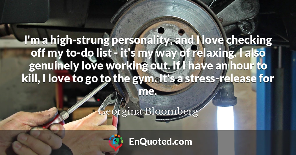 I'm a high-strung personality, and I love checking off my to-do list - it's my way of relaxing. I also genuinely love working out. If I have an hour to kill, I love to go to the gym. It's a stress-release for me.