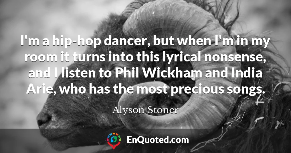 I'm a hip-hop dancer, but when I'm in my room it turns into this lyrical nonsense, and I listen to Phil Wickham and India Arie, who has the most precious songs.