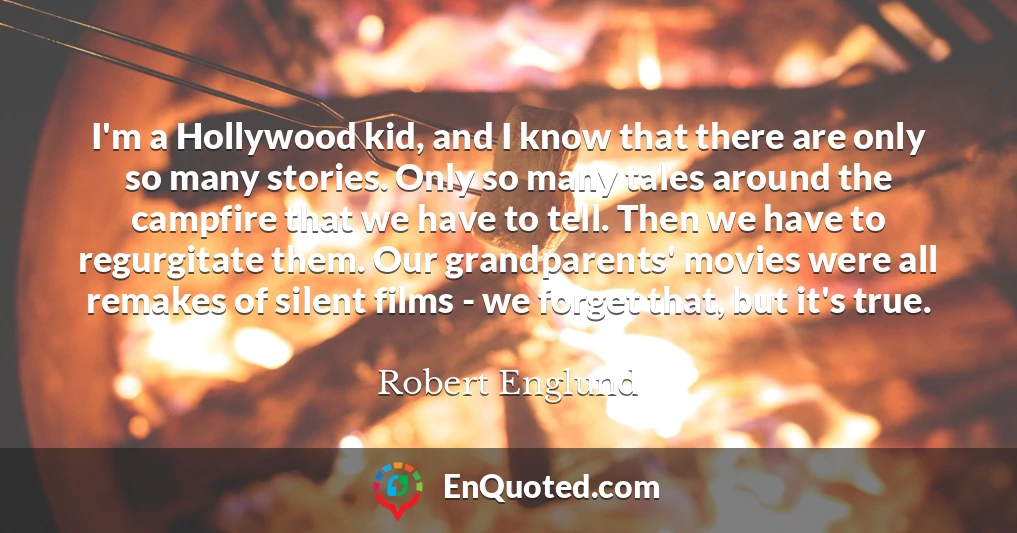 I'm a Hollywood kid, and I know that there are only so many stories. Only so many tales around the campfire that we have to tell. Then we have to regurgitate them. Our grandparents' movies were all remakes of silent films - we forget that, but it's true.
