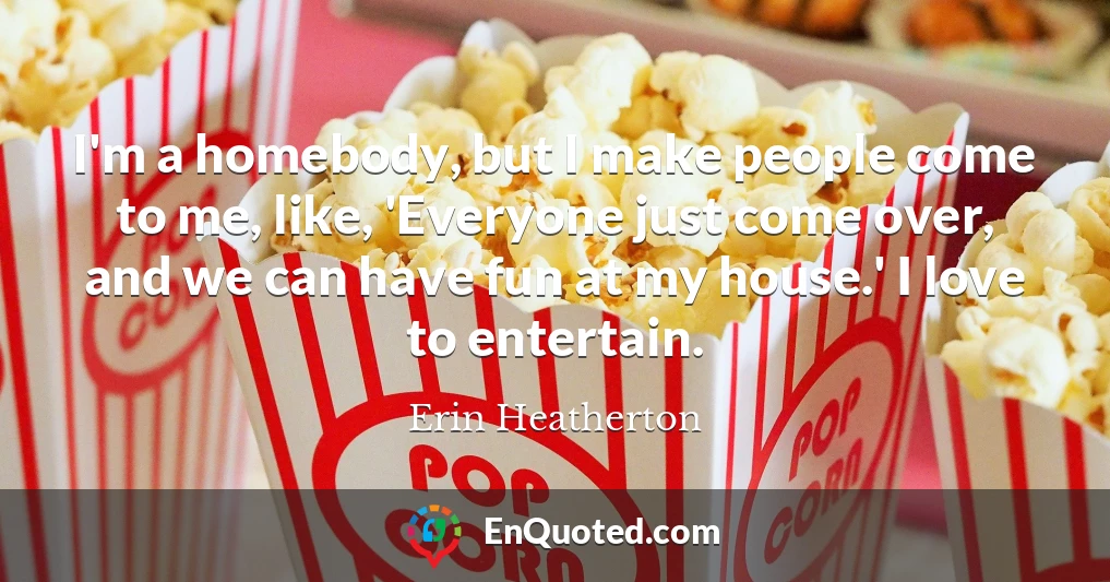 I'm a homebody, but I make people come to me, like, 'Everyone just come over, and we can have fun at my house.' I love to entertain.