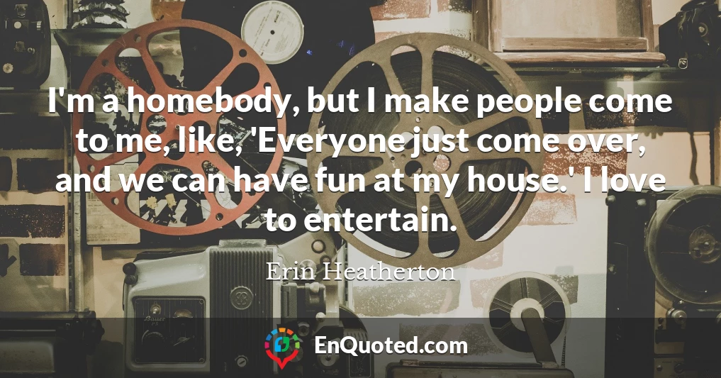 I'm a homebody, but I make people come to me, like, 'Everyone just come over, and we can have fun at my house.' I love to entertain.