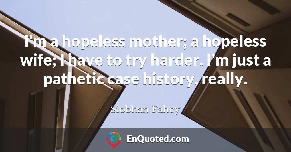 I'm a hopeless mother; a hopeless wife; I have to try harder. I'm just a pathetic case history, really.