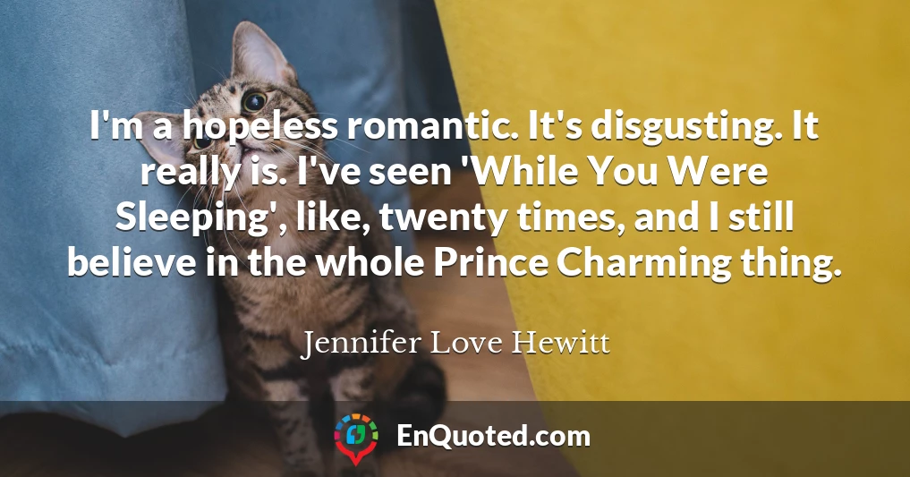 I'm a hopeless romantic. It's disgusting. It really is. I've seen 'While You Were Sleeping', like, twenty times, and I still believe in the whole Prince Charming thing.