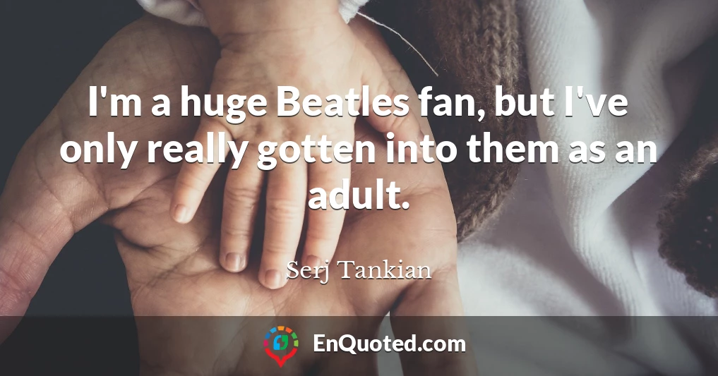I'm a huge Beatles fan, but I've only really gotten into them as an adult.