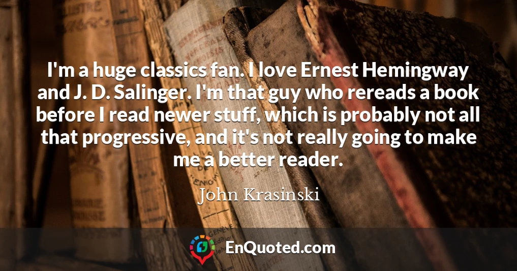 I'm a huge classics fan. I love Ernest Hemingway and J. D. Salinger. I'm that guy who rereads a book before I read newer stuff, which is probably not all that progressive, and it's not really going to make me a better reader.