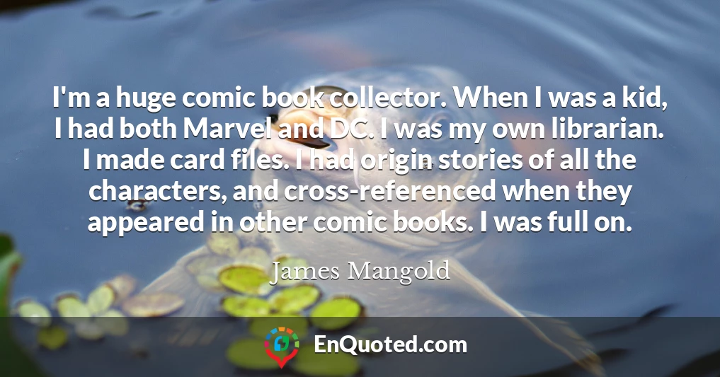 I'm a huge comic book collector. When I was a kid, I had both Marvel and DC. I was my own librarian. I made card files. I had origin stories of all the characters, and cross-referenced when they appeared in other comic books. I was full on.