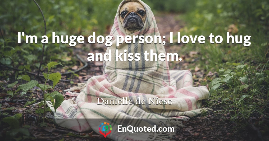 I'm a huge dog person; I love to hug and kiss them.