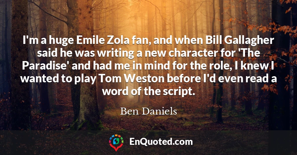 I'm a huge Emile Zola fan, and when Bill Gallagher said he was writing a new character for 'The Paradise' and had me in mind for the role, I knew I wanted to play Tom Weston before I'd even read a word of the script.