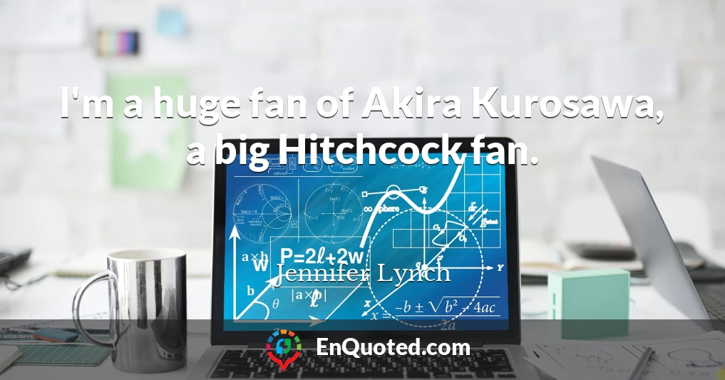 I'm a huge fan of Akira Kurosawa, a big Hitchcock fan.