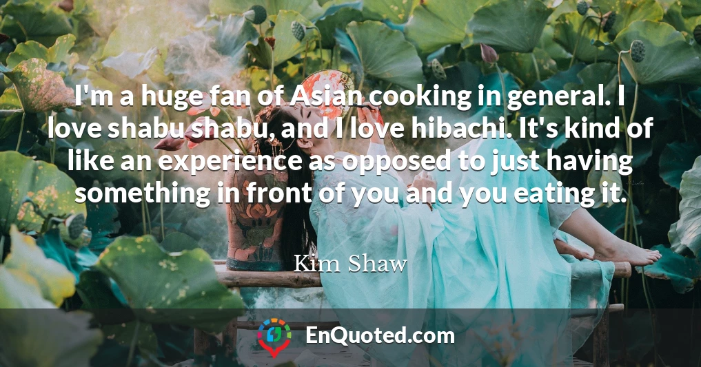 I'm a huge fan of Asian cooking in general. I love shabu shabu, and I love hibachi. It's kind of like an experience as opposed to just having something in front of you and you eating it.