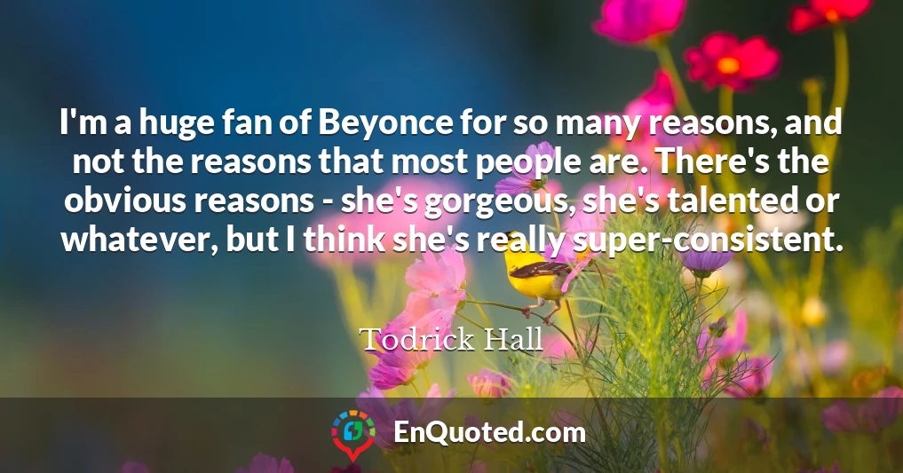 I'm a huge fan of Beyonce for so many reasons, and not the reasons that most people are. There's the obvious reasons - she's gorgeous, she's talented or whatever, but I think she's really super-consistent.