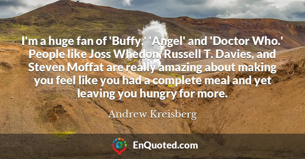 I'm a huge fan of 'Buffy,' 'Angel' and 'Doctor Who.' People like Joss Whedon, Russell T. Davies, and Steven Moffat are really amazing about making you feel like you had a complete meal and yet leaving you hungry for more.