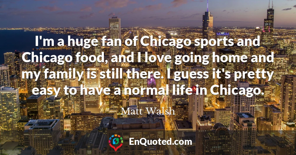 I'm a huge fan of Chicago sports and Chicago food, and I love going home and my family is still there. I guess it's pretty easy to have a normal life in Chicago.