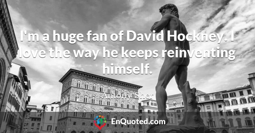 I'm a huge fan of David Hockney. I love the way he keeps reinventing himself.