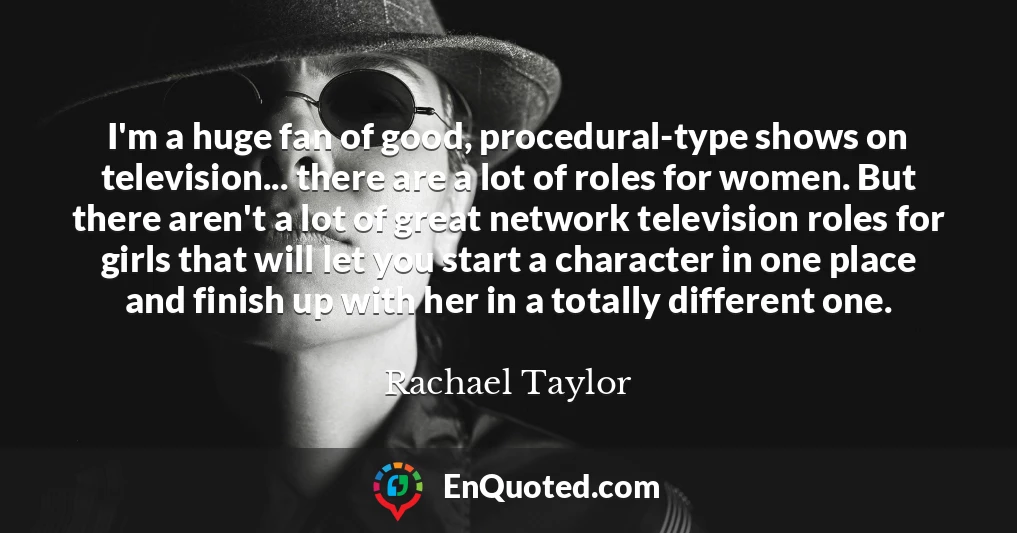 I'm a huge fan of good, procedural-type shows on television... there are a lot of roles for women. But there aren't a lot of great network television roles for girls that will let you start a character in one place and finish up with her in a totally different one.