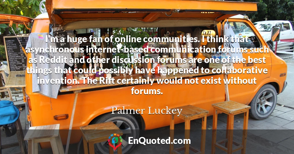 I'm a huge fan of online communities. I think that asynchronous internet-based communication forums such as Reddit and other discussion forums are one of the best things that could possibly have happened to collaborative invention. The Rift certainly would not exist without forums.
