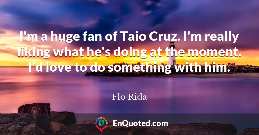 I'm a huge fan of Taio Cruz. I'm really liking what he's doing at the moment. I'd love to do something with him.