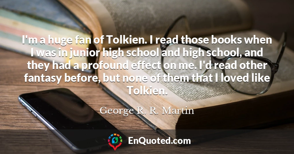 I'm a huge fan of Tolkien. I read those books when I was in junior high school and high school, and they had a profound effect on me. I'd read other fantasy before, but none of them that I loved like Tolkien.