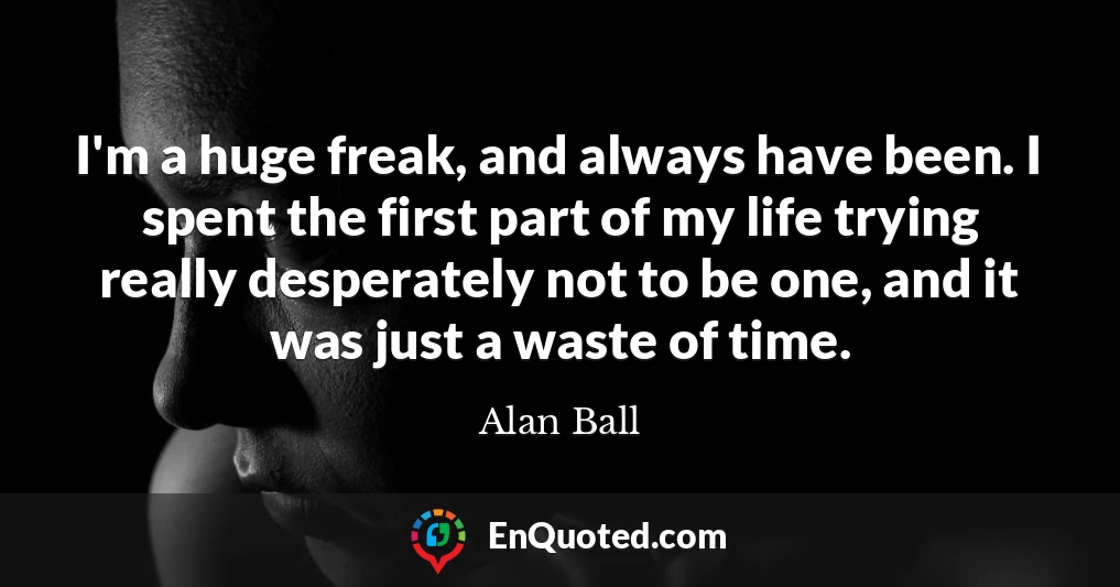 I'm a huge freak, and always have been. I spent the first part of my life trying really desperately not to be one, and it was just a waste of time.