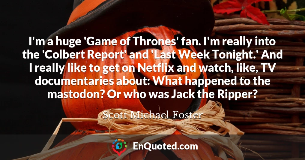 I'm a huge 'Game of Thrones' fan. I'm really into the 'Colbert Report' and 'Last Week Tonight.' And I really like to get on Netflix and watch, like, TV documentaries about: What happened to the mastodon? Or who was Jack the Ripper?