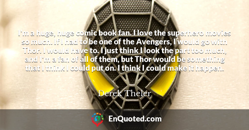 I'm a huge, huge comic book fan. I love the superhero movies so much. If I had to be one of the Avengers, I would go with Thor. I would have to. I just think I look the part too much, and I'm a fan of all of them, but Thor would be something that I think I could put on. I think I could make it happen.