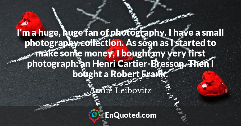 I'm a huge, huge fan of photography. I have a small photography collection. As soon as I started to make some money, I bought my very first photograph: an Henri Cartier-Bresson. Then I bought a Robert Frank.
