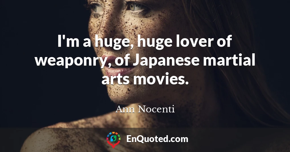 I'm a huge, huge lover of weaponry, of Japanese martial arts movies.